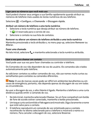 Telefone     45

Ligar para os números que você mais usa
Você poderá chamar seus amigos e sua família rapidamente quando atribuir os
números de telefone mais usados às teclas numéricas do seu telefone.
Selecione      > Configurs. e Chamando > Discagem rápida.

Atribuir um número de telefone a uma tecla numérica
1 Selecione a tecla numérica que deseja atribuir ao número de telefone.
    1 ( ) é reservada para o correio de voz.
2 Selecione o contato na sua lista de contatos.
Remover ou alterar um número de telefone atribuído a uma tecla numérica
Mantenha pressionada a tecla atribuída e, no menu pop-up, selecione Remover ou
Alterar.
Fazer uma chamada
Na tela inicial, selecione   e mantenha selecionada a tecla numérica atribuída.


Usar a voz para chamar um contato
Você pode usar sua voz para fazer chamadas ou controlar o telefone.
Os Comandos de voz não dependem da voz do usuário. Os comandos são criados
automaticamente pelo telefone.
Ao adicionar contatos ou editar comandos de voz, não use nomes muito curtos ou
semelhantes para contatos ou comandos diferentes.

   Nota: O uso de marcas vocais pode ser difícil em ambientes barulhentos ou em
casos de emergência; portanto, não dependa apenas da discagem de voz em todas
as circunstâncias.
Ao usar a discagem de voz, o alto-falante é ligado. Mantenha o telefone a uma curta
distância quando emitir o comando de voz.
1   Na tela inicial, mantenha selecionado Chamar. Se um fone compatível com botão
    de fone de ouvido estiver conectado, mantenha o botão pressionado.
2   Um toque curto será emitido e Fale agora será mostrado. Diga claramente o nome
    que está salvo para o contato.
3   O telefone reproduzirá um comando de voz sintetizado para o contato
    reconhecido no idioma selecionado para o telefone e mostrará o nome e o
    número. Para cancelar a discagem de voz, selecione Encerrar.
 