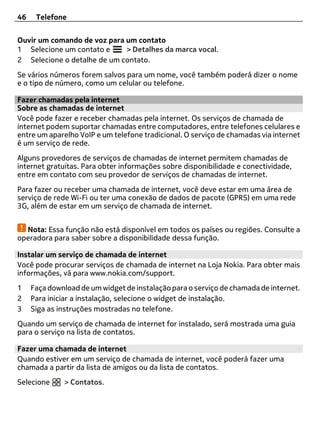 46    Telefone


Ouvir um comando de voz para um contato
1 Selecione um contato e     > Detalhes da marca vocal.
2 Selecione o detalhe de um contato.
Se vários números forem salvos para um nome, você também poderá dizer o nome
e o tipo de número, como um celular ou telefone.

Fazer chamadas pela internet
Sobre as chamadas de internet
Você pode fazer e receber chamadas pela internet. Os serviços de chamada de
internet podem suportar chamadas entre computadores, entre telefones celulares e
entre um aparelho VoIP e um telefone tradicional. O serviço de chamadas via internet
é um serviço de rede.
Alguns provedores de serviços de chamadas de internet permitem chamadas de
internet gratuitas. Para obter informações sobre disponibilidade e conectividade,
entre em contato com seu provedor de serviços de chamadas de internet.
Para fazer ou receber uma chamada de internet, você deve estar em uma área de
serviço de rede Wi-Fi ou ter uma conexão de dados de pacote (GPRS) em uma rede
3G, além de estar em um serviço de chamada de internet.


  Nota: Essa função não está disponível em todos os países ou regiões. Consulte a
operadora para saber sobre a disponibilidade dessa função.

Instalar um serviço de chamada de internet
Você pode procurar serviços de chamada de internet na Loja Nokia. Para obter mais
informações, vá para www.nokia.com/support.
1    Faça download de um widget de instalação para o serviço de chamada de internet.
2    Para iniciar a instalação, selecione o widget de instalação.
3    Siga as instruções mostradas no telefone.
Quando um serviço de chamada de internet for instalado, será mostrada uma guia
para o serviço na lista de contatos.

Fazer uma chamada de internet
Quando estiver em um serviço de chamada de internet, você poderá fazer uma
chamada a partir da lista de amigos ou da lista de contatos.
Selecione     > Contatos.
 