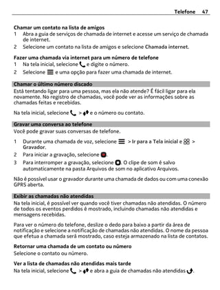 Telefone   47


Chamar um contato na lista de amigos
1 Abra a guia de serviços de chamada de internet e acesse um serviço de chamada
   de internet.
2 Selecione um contato na lista de amigos e selecione Chamada internet.

Fazer uma chamada via internet para um número de telefone
1 Na tela inicial, selecione e digite o número.
2   Selecione      e uma opção para fazer uma chamada de internet.

Chamar o último número discado
Está tentando ligar para uma pessoa, mas ela não atende? É fácil ligar para ela
novamente. No registro de chamadas, você pode ver as informações sobre as
chamadas feitas e recebidas.
Na tela inicial, selecione   >   e o número ou contato.

Gravar uma conversa ao telefone
Você pode gravar suas conversas de telefone.
1   Durante uma chamada de voz, selecione        > Ir para a Tela inicial e   >
    Gravador.
2   Para iniciar a gravação, selecione .
3   Para interromper a gravação, selecione . O clipe de som é salvo
    automaticamente na pasta Arquivos de som no aplicativo Arquivos.
Não é possível usar o gravador durante uma chamada de dados ou com uma conexão
GPRS aberta.

Exibir as chamadas não atendidas
Na tela inicial, é possível ver quando você tiver chamadas não atendidas. O número
de todos os eventos perdidos é mostrado, incluindo chamadas não atendidas e
mensagens recebidas.
Para ver o número do telefone, deslize o dedo para baixo a partir da área de
notificação e selecione a notificação de chamadas não atendidas. O nome da pessoa
que efetua a chamada será mostrado, caso esteja armazenado na lista de contatos.
Retornar uma chamada de um contato ou número
Selecione o contato ou número.
Ver a lista de chamadas não atendidas mais tarde
Na tela inicial, selecione >   e abra a guia de chamadas não atendidas        .
 