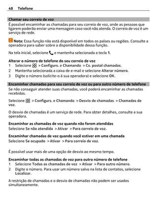 48    Telefone

Chamar seu correio de voz
É possível encaminhar as chamadas para seu correio de voz, onde as pessoas que
ligarem poderão enviar uma mensagem caso você não atenda. O correio de voz é um
serviço de rede.

  Nota: Essa função não está disponível em todos os países ou regiões. Consulte a
operadora para saber sobre a disponibilidade dessa função.

Na tela inicial, selecione   e mantenha selecionada a tecla 1.

Alterar o número de telefone do seu correio de voz
1 Selecione      > Configurs. e Chamando > Cx. postal chamadas.
2 Mantenha selecionada a caixa de e-mail e selecione Alterar número.
3 Digite o número (solicite-o à sua operadora) e selecione OK.

Encaminhar chamadas para seu correio de voz ou para outro número de telefone
Se não conseguir atender suas chamadas, você poderá encaminhar as chamadas
recebidas.
Selecione      > Configurs. e Chamando > Desvio de chamadas > Chamadas de
voz.
O desvio de chamadas é um serviço de rede. Para obter detalhes, consulte a sua
operadora.
Encaminhar as chamadas de voz quando não forem atendidas
Selecione Se não atendida > Ativar > Para correio de voz.
Encaminhar chamadas de voz quando você estiver em uma chamada
Selecione Se ocupado > Ativar > Para correio de voz.

É possível usar mais de uma opção de desvio ao mesmo tempo.

Encaminhar todas as chamadas de voz para outro número de telefone
1 Selecione Todas as chamadas de voz > Ativar > Para outro número.
2 Digite o número. Para usar um número salvo na lista de contatos, selecione
   Localizar.
A restrição de chamadas e o desvio de chamadas não podem ser usados
simultaneamente.
 