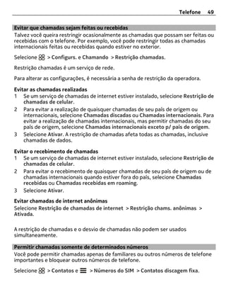 Telefone     49

Evitar que chamadas sejam feitas ou recebidas
Talvez você queira restringir ocasionalmente as chamadas que possam ser feitas ou
recebidas com o telefone. Por exemplo, você pode restringir todas as chamadas
internacionais feitas ou recebidas quando estiver no exterior.
Selecione    > Configurs. e Chamando > Restrição chamadas.
Restrição chamadas é um serviço de rede.
Para alterar as configurações, é necessária a senha de restrição da operadora.

Evitar as chamadas realizadas
1 Se um serviço de chamadas de internet estiver instalado, selecione Restrição de
    chamadas de celular.
2 Para evitar a realização de quaisquer chamadas de seu país de origem ou
    internacionais, selecione Chamadas discadas ou Chamadas internacionais. Para
    evitar a realização de chamadas internacionais, mas permitir chamadas do seu
    país de origem, selecione Chamadas internacionais exceto p/ país de origem.
3 Selecione Ativar. A restrição de chamadas afeta todas as chamadas, inclusive
    chamadas de dados.

Evitar o recebimento de chamadas
1 Se um serviço de chamadas de internet estiver instalado, selecione Restrição de
    chamadas de celular.
2 Para evitar o recebimento de quaisquer chamadas de seu país de origem ou de
    chamadas internacionais quando estiver fora do país, selecione Chamadas
    recebidas ou Chamadas recebidas em roaming.
3 Selecione Ativar.
Evitar chamadas de internet anônimas
Selecione Restrição de chamadas de internet > Restrição chams. anônimas >
Ativada.

A restrição de chamadas e o desvio de chamadas não podem ser usados
simultaneamente.

Permitir chamadas somente de determinados números
Você pode permitir chamadas apenas de familiares ou outros números de telefone
importantes e bloquear outros números de telefone.
Selecione    > Contatos e      > Números do SIM > Contatos discagem fixa.
 