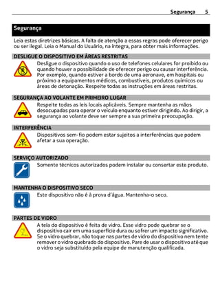 Segurança      5


Segurança

Leia estas diretrizes básicas. A falta de atenção a essas regras pode oferecer perigo
ou ser ilegal. Leia o Manual do Usuário, na íntegra, para obter mais informações.
DESLIGUE O DISPOSITIVO EM ÁREAS RESTRITAS
        Desligue o dispositivo quando o uso de telefones celulares for proibido ou
        quando houver a possibilidade de oferecer perigo ou causar interferência.
        Por exemplo, quando estiver a bordo de uma aeronave, em hospitais ou
        próximo a equipamentos médicos, combustíveis, produtos químicos ou
        áreas de detonação. Respeite todas as instruções em áreas restritas.

SEGURANÇA AO VOLANTE EM PRIMEIRO LUGAR
       Respeite todas as leis locais aplicáveis. Sempre mantenha as mãos
       desocupadas para operar o veículo enquanto estiver dirigindo. Ao dirigir, a
       segurança ao volante deve ser sempre a sua primeira preocupação.

INTERFERÊNCIA
        Dispositivos sem-fio podem estar sujeitos a interferências que podem
        afetar a sua operação.


SERVIÇO AUTORIZADO
        Somente técnicos autorizados podem instalar ou consertar este produto.



MANTENHA O DISPOSITIVO SECO
       Este dispositivo não é à prova d’água. Mantenha-o seco.



PARTES DE VIDRO
        A tela do dispositivo é feita de vidro. Esse vidro pode quebrar se o
        dispositivo cair em uma superfície dura ou sofrer um impacto significativo.
        Se o vidro quebrar, não toque nas partes de vidro do dispositivo nem tente
        remover o vidro quebrado do dispositivo. Pare de usar o dispositivo até que
        o vidro seja substituído pela equipe de manutenção qualificada.
 
