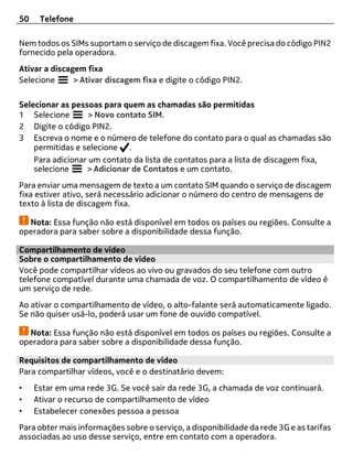 50    Telefone

Nem todos os SIMs suportam o serviço de discagem fixa. Você precisa do código PIN2
fornecido pela operadora.
Ativar a discagem fixa
Selecione      > Ativar discagem fixa e digite o código PIN2.

Selecionar as pessoas para quem as chamadas são permitidas
1 Selecione        > Novo contato SIM.
2 Digite o código PIN2.
3 Escreva o nome e o número de telefone do contato para o qual as chamadas são
    permitidas e selecione .
    Para adicionar um contato da lista de contatos para a lista de discagem fixa,
    selecione     > Adicionar de Contatos e um contato.
Para enviar uma mensagem de texto a um contato SIM quando o serviço de discagem
fixa estiver ativo, será necessário adicionar o número do centro de mensagens de
texto à lista de discagem fixa.

  Nota: Essa função não está disponível em todos os países ou regiões. Consulte a
operadora para saber sobre a disponibilidade dessa função.

Compartilhamento de vídeo
Sobre o compartilhamento de vídeo
Você pode compartilhar vídeos ao vivo ou gravados do seu telefone com outro
telefone compatível durante uma chamada de voz. O compartilhamento de vídeo é
um serviço de rede.
Ao ativar o compartilhamento de vídeo, o alto-falante será automaticamente ligado.
Se não quiser usá-lo, poderá usar um fone de ouvido compatível.

  Nota: Essa função não está disponível em todos os países ou regiões. Consulte a
operadora para saber sobre a disponibilidade dessa função.

Requisitos de compartilhamento de vídeo
Para compartilhar vídeos, você e o destinatário devem:
•    Estar em uma rede 3G. Se você sair da rede 3G, a chamada de voz continuará.
•    Ativar o recurso de compartilhamento de vídeo
•    Estabelecer conexões pessoa a pessoa
Para obter mais informações sobre o serviço, a disponibilidade da rede 3G e as tarifas
associadas ao uso desse serviço, entre em contato com a operadora.
 