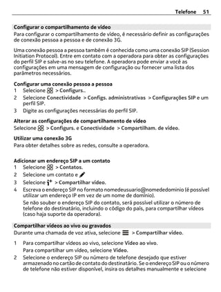 Telefone    51

Configurar o compartilhamento de vídeo
Para configurar o compartilhamento de vídeo, é necessário definir as configurações
de conexão pessoa a pessoa e de conexão 3G.
Uma conexão pessoa a pessoa também é conhecida como uma conexão SIP (Session
Initiation Protocol). Entre em contato com a operadora para obter as configurações
do perfil SIP e salve-as no seu telefone. A operadora pode enviar a você as
configurações em uma mensagem de configuração ou fornecer uma lista dos
parâmetros necessários.

Configurar uma conexão pessoa a pessoa
1 Selecione     > Configurs..
2 Selecione Conectividade > Configs. administrativas > Configurações SIP e um
   perfil SIP.
3 Digite as configurações necessárias do perfil SIP.
Alterar as configurações de compartilhamento de vídeo
Selecione     > Configurs. e Conectividade > Compartilham. de vídeo.
Utilizar uma conexão 3G
Para obter detalhes sobre as redes, consulte a operadora.

Adicionar um endereço SIP a um contato
1 Selecione       > Contatos.
2 Selecione um contato e
3 Selecione       > Compartilhar vídeo.
4 Escreva o endereço SIP no formato nomedeusuario@nomededominio (é possível
    utilizar um endereço IP em vez de um nome de domínio).
    Se não souber o endereço SIP do contato, será possível utilizar o número de
    telefone do destinatário, incluindo o código do país, para compartilhar vídeos
    (caso haja suporte da operadora).

Compartilhar vídeos ao vivo ou gravados
Durante uma chamada de voz ativa, selecione      > Compartilhar vídeo.
1   Para compartilhar vídeos ao vivo, selecione Vídeo ao vivo.
    Para compartilhar um vídeo, selecione Vídeo.
2   Selecione o endereço SIP ou número de telefone desejado que estiver
    armazenado no cartão de contato do destinatário. Se o endereço SIP ou o número
    de telefone não estiver disponível, insira os detalhes manualmente e selecione
 