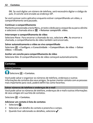52    Contatos

     OK. Se você digitar um número de telefone, será necessário digitar o código do
     país. O convite será enviado ao endereço SIP.
Se você acessar outro aplicativo enquanto estiver compartilhando um vídeo, o
compartilhamento será pausado.
Continuar o compartilhamento
Mantenha pressionada a tecla Menu, arraste o dedo para a esquerda ou para a direita
e selecione a chamada ativa e   > Retomar compartilh. vídeo.
Interromper o compartilhamento de vídeo
Selecione Parar. Para encerrar a chamada de voz, selecione . Ao encerrar a
chamada, o compartilhamento de vídeo também será encerrado.
Salvar automaticamente o vídeo ao vivo compartilhado
Selecione    > Configurs. e Conectividade > Compartilham. de vídeo > Salvar
vídeos > Ativado.
Aceitar um convite para compartilhamento de vídeo
Selecione Sim. O compartilhamento de vídeo começará automaticamente.


Contatos
Sobre Contatos

     Selecione     > Contatos.

Você pode salvar e organizar os números de telefone, endereços e outras
informações de contatos dos seus amigos. Se quiser manter contato com as pessoas
mais importante para você, poderá defini-las como favoritos.

Salvar números de telefone e endereços de e-mail
Você pode salvar os números de telefone, endereços de e-mail e outras informações
de seus amigos em sua lista de contatos.
Selecione     > Contatos.

Adicionar um contato à lista de contatos
1 Selecione     .
2 Selecione um detalhe do contato e preencha o campo.
3 Quando tiver adicionado os detalhes, selecione  .
 