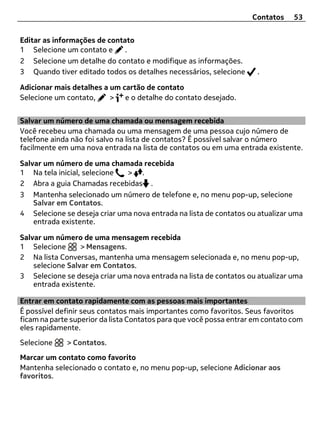Contatos    53


Editar as informações de contato
1 Selecione um contato e      .
2 Selecione um detalhe do contato e modifique as informações.
3 Quando tiver editado todos os detalhes necessários, selecione      .

Adicionar mais detalhes a um cartão de contato
Selecione um contato,     > e o detalhe do contato desejado.


Salvar um número de uma chamada ou mensagem recebida
Você recebeu uma chamada ou uma mensagem de uma pessoa cujo número de
telefone ainda não foi salvo na lista de contatos? É possível salvar o número
facilmente em uma nova entrada na lista de contatos ou em uma entrada existente.

Salvar um número de uma chamada recebida
1 Na tela inicial, selecione  > .
2 Abra a guia Chamadas recebidas .
3 Mantenha selecionado um número de telefone e, no menu pop-up, selecione
    Salvar em Contatos.
4 Selecione se deseja criar uma nova entrada na lista de contatos ou atualizar uma
    entrada existente.

Salvar um número de uma mensagem recebida
1 Selecione       > Mensagens.
2 Na lista Conversas, mantenha uma mensagem selecionada e, no menu pop-up,
    selecione Salvar em Contatos.
3 Selecione se deseja criar uma nova entrada na lista de contatos ou atualizar uma
    entrada existente.

Entrar em contato rapidamente com as pessoas mais importantes
É possível definir seus contatos mais importantes como favoritos. Seus favoritos
ficam na parte superior da lista Contatos para que você possa entrar em contato com
eles rapidamente.
Selecione    > Contatos.
Marcar um contato como favorito
Mantenha selecionado o contato e, no menu pop-up, selecione Adicionar aos
favoritos.
 