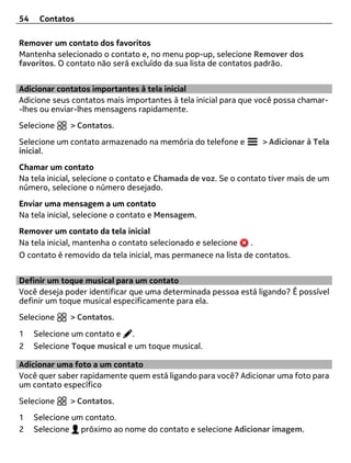 54    Contatos

Remover um contato dos favoritos
Mantenha selecionado o contato e, no menu pop-up, selecione Remover dos
favoritos. O contato não será excluído da sua lista de contatos padrão.


Adicionar contatos importantes à tela inicial
Adicione seus contatos mais importantes à tela inicial para que você possa chamar-
-lhes ou enviar-lhes mensagens rapidamente.
Selecione     > Contatos.
Selecione um contato armazenado na memória do telefone e         > Adicionar à Tela
inicial.
Chamar um contato
Na tela inicial, selecione o contato e Chamada de voz. Se o contato tiver mais de um
número, selecione o número desejado.
Enviar uma mensagem a um contato
Na tela inicial, selecione o contato e Mensagem.
Remover um contato da tela inicial
Na tela inicial, mantenha o contato selecionado e selecione   .
O contato é removido da tela inicial, mas permanece na lista de contatos.


Definir um toque musical para um contato
Você deseja poder identificar que uma determinada pessoa está ligando? É possível
definir um toque musical especificamente para ela.
Selecione     > Contatos.

1    Selecione um contato e .
2    Selecione Toque musical e um toque musical.

Adicionar uma foto a um contato
Você quer saber rapidamente quem está ligando para você? Adicionar uma foto para
um contato específico
Selecione     > Contatos.
1    Selecione um contato.
2    Selecione próximo ao nome do contato e selecione Adicionar imagem.
 