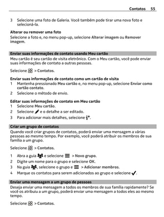 Contatos    55

3   Selecione uma foto de Galeria. Você também pode tirar uma nova foto e
    selecioná-la.
Alterar ou remover uma foto
Selecione a foto e, no menu pop-up, selecione Alterar imagem ou Remover
imagem.


Enviar suas informações de contato usando Meu cartão
Meu cartão é seu cartão de visita eletrônico. Com o Meu cartão, você pode enviar
suas informações de contato a outras pessoas.
Selecione    > Contatos.

Enviar suas informações de contato como um cartão de visita
1 Mantenha pressionado Meu cartão e, no menu pop-up, selecione Enviar como
   cartão contato.
2 Selecione o método de envio.

Editar suas informações de contato em Meu cartão
1 Selecione Meu cartão.
2 Selecione      e o detalhe a ser editado.
3   Para adicionar mais detalhes, selecione   .

Criar um grupo de contatos
Quando você criar grupos de contatos, poderá enviar uma mensagem a várias
pessoas ao mesmo tempo. Por exemplo, você poderá atribuir os membros de sua
família a um grupo.
Selecione    > Contatos.

1   Abra a guia      e selecione     > Novo grupo.
2   Digite um nome para o grupo e selecione OK.
3   Na guia     , selecione o grupo e     > Adicionar membros.
4   Marque os contatos para serem adicionados ao grupo e selecione     .

Enviar uma mensagem a um grupo de pessoas
Deseja enviar uma mensagem a todos os membros de sua família rapidamente? Se
você os atribuiu a um grupo, poderá enviar uma mensagem a todos eles ao mesmo
tempo.
Selecione    > Contatos.
 