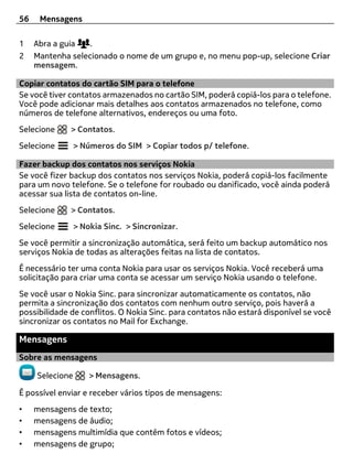 56    Mensagens

1    Abra a guia   .
2    Mantenha selecionado o nome de um grupo e, no menu pop-up, selecione Criar
     mensagem.

Copiar contatos do cartão SIM para o telefone
Se você tiver contatos armazenados no cartão SIM, poderá copiá-los para o telefone.
Você pode adicionar mais detalhes aos contatos armazenados no telefone, como
números de telefone alternativos, endereços ou uma foto.
Selecione     > Contatos.
Selecione        > Números do SIM > Copiar todos p/ telefone.

Fazer backup dos contatos nos serviços Nokia
Se você fizer backup dos contatos nos serviços Nokia, poderá copiá-los facilmente
para um novo telefone. Se o telefone for roubado ou danificado, você ainda poderá
acessar sua lista de contatos on-line.
Selecione     > Contatos.
Selecione        > Nokia Sinc. > Sincronizar.
Se você permitir a sincronização automática, será feito um backup automático nos
serviços Nokia de todas as alterações feitas na lista de contatos.
É necessário ter uma conta Nokia para usar os serviços Nokia. Você receberá uma
solicitação para criar uma conta se acessar um serviço Nokia usando o telefone.
Se você usar o Nokia Sinc. para sincronizar automaticamente os contatos, não
permita a sincronização dos contatos com nenhum outro serviço, pois haverá a
possibilidade de conflitos. O Nokia Sinc. para contatos não estará disponível se você
sincronizar os contatos no Mail for Exchange.

Mensagens
Sobre as mensagens

     Selecione       > Mensagens.

É possível enviar e receber vários tipos de mensagens:
•    mensagens de texto;
•    mensagens de áudio;
•    mensagens multimídia que contém fotos e vídeos;
•    mensagens de grupo;
 