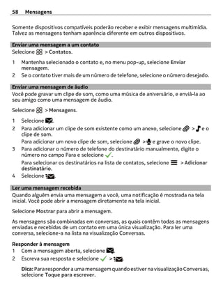 58    Mensagens

Somente dispositivos compatíveis poderão receber e exibir mensagens multimídia.
Talvez as mensagens tenham aparência diferente em outros dispositivos.

Enviar uma mensagem a um contato
Selecione   > Contatos.
1    Mantenha selecionado o contato e, no menu pop-up, selecione Enviar
     mensagem.
2    Se o contato tiver mais de um número de telefone, selecione o número desejado.

Enviar uma mensagem de áudio
Você pode gravar um clipe de som, como uma música de aniversário, e enviá-la ao
seu amigo como uma mensagem de áudio.
Selecione     > Mensagens.

1    Selecione     .
2    Para adicionar um clipe de som existente como um anexo, selecione      > eo
     clipe de som.
     Para adicionar um novo clipe de som, selecione      > e grave o novo clipe.
3    Para adicionar o número de telefone do destinatário manualmente, digite o
     número no campo Para e selecione        .
     Para selecionar os destinatários na lista de contatos, selecione  > Adicionar
     destinatário.
4    Selecione       .

Ler uma mensagem recebida
Quando alguém envia uma mensagem a você, uma notificação é mostrada na tela
inicial. Você pode abrir a mensagem diretamente na tela inicial.
Selecione Mostrar para abrir a mensagem.
As mensagens são combinadas em conversas, as quais contêm todas as mensagens
enviadas e recebidas de um contato em uma única visualização. Para ler uma
conversa, selecione-a na lista na visualização Conversas.

Responder à mensagem
1 Com a mensagem aberta, selecione   .
2 Escreva sua resposta e selecione >          .
     Dica: Para responder a uma mensagem quando estiver na visualização Conversas,
     selecione Toque para escrever.
 