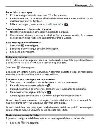 Mensagens    59


Encaminhar a mensagem
1 Com a mensagem aberta, selecione       > Encaminhar.
2 Para adicionar um contato como destinatário, selecione Para. Você também pode
   digitar um número de telefone.
3 Edite a mensagem, se necessário, e selecione      >    .

Salvar uma foto ou outro arquivo anexado
1 Na conversa, selecione a mensagem contendo o arquivo.
2 Mantenha selecionado o arquivo e selecione Salvar e uma memória. Os arquivos
    são salvos em seus respectivos aplicativos, como o Galeria.

Ler a mensagem posteriormente
1 Selecione     > Mensagens.
2 Selecione a conversa que contém a mensagem.
3 Selecione a mensagem.

Exibir uma conversa
Você pode ver as mensagens enviadas e recebidas de um contato específico através
de uma única exibição e continuar a conversa a partir dela.
Selecione       > Mensagens.
Selecione um contato na lista Conversas. A conversa e aberta e todas as mensagens
enviadas e recebidas desse contato serão exibidas.

Responder a uma mensagem em uma conversa
1 Selecione o campo de entrada de texto e escreva sua mensagem.
2 Para adicionar um anexo, selecione .
3 Para adicionar mais destinatários, selecione   > Adicionar destinatário.
4 Para enviar a mensagem, selecione       .
   A mensagem é enviada para o número usado por último pelo contato.
Quando você enviar uma nova mensagem, ela será adicionada à conversa atual. Se
não existir uma conversa, uma nova conversa será iniciada.
Quando você abrir uma mensagem recebida na tela inicial, por padrão, a mensagem
será aberta na exibição Conversa de um contato específico.

Ouvir uma mensagem de texto
É possível configurar o telefone para ler as mensagens de texto em voz alta.
1   Selecione      > Mensagens.
 