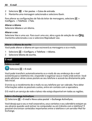 60    E-mail

2    Selecione   > Ver pastas > Caixa de entrada.
3    Mantenha uma mensagem selecionada e selecione Ouvir.
Para alterar as configurações de fala do leitor de mensagens, selecione      >
Configurs. > Telefone > Fala.
Alterar o idioma
Selecione Idioma e um idioma.
Alterar a voz
Selecione Voz e uma voz. Para ouvir uma voz, abra a guia de seleção de voz         ,
mantenha selecionada a voz e selecione Reproduzir voz.


Alterar o idioma de escrita
Você pode alterar o idioma em que escreverá as mensagens e os e-mails.
1    Selecione     > Configurs. e Telefone > Idioma.
2    Selecione Idioma de escrita.

E-mail
Sobre o e-mail

     Selecione     > E-mail.

Você pode transferir automaticamente os e-mails do seu endereço de e-mail
existente para o telefone e ler, responder e organizar seus e-mails onde estiver. Você
pode adicionar várias caixas postais ao seu telefone e acessá-las diretamente pela
tela inicial.
O envio ou o recebimento de e-mails no seu telefone por ser cobrado. Para obter
informações sobre os possíveis custos, entre em contato com a operadora.
O E-mail é um serviço de rede e talvez não esteja disponível em todas as regiões.

Sobre o Exchange ActiveSync
  Selecione    > E-mail e Nova caixa postal > Exchange ActiveSync.

Você deseja que o seu e-mail corporativo, seus contatos e seu calendário estejam ao
seu alcance quando você estiver no computador ou em trânsito com o telefone? É
possível sincronizar conteúdos importantes entre o telefone e um servidor Mail for
Exchange.
 