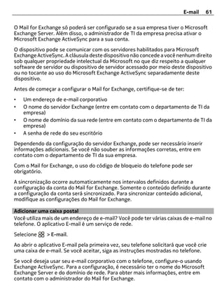 E-mail    61

O Mail for Exchange só poderá ser configurado se a sua empresa tiver o Microsoft
Exchange Server. Além disso, o administrador de TI da empresa precisa ativar o
Microsoft Exchange ActiveSync para a sua conta.
O dispositivo pode se comunicar com os servidores habilitados para Microsoft
Exchange ActiveSync. A cláusula deste dispositivo não concede a você nenhum direito
sob qualquer propriedade intelectual da Microsoft no que diz respeito a qualquer
software de servidor ou dispositivo de servidor acessado por meio deste dispositivo
ou no tocante ao uso do Microsoft Exchange ActiveSync separadamente deste
dispositivo.
Antes de começar a configurar o Mail for Exchange, certifique-se de ter:
•   Um endereço de e-mail corporativo
•   O nome do servidor Exchange (entre em contato com o departamento de TI da
    empresa)
•   O nome de domínio da sua rede (entre em contato com o departamento de TI da
    empresa)
•   A senha de rede do seu escritório
Dependendo da configuração do servidor Exchange, pode ser necessário inserir
informações adicionais. Se você não souber as informações corretas, entre em
contato com o departamento de TI da sua empresa.
Com o Mail for Exchange, o uso do código de bloqueio do telefone pode ser
obrigatório.
A sincronização ocorre automaticamente nos intervalos definidos durante a
configuração da conta do Mail for Exchange. Somente o conteúdo definido durante
a configuração da conta será sincronizado. Para sincronizar conteúdo adicional,
modifique as configurações do Mail for Exchange.

Adicionar uma caixa postal
Você utiliza mais de um endereço de e-mail? Você pode ter várias caixas de e-mail no
telefone. O aplicativo E-mail é um serviço de rede.
Selecione     > E-mail.
Ao abrir o aplicativo E-mail pela primeira vez, seu telefone solicitará que você crie
uma caixa de e-mail. Se você aceitar, siga as instruções mostradas no telefone.
Se você deseja usar seu e-mail corporativo com o telefone, configure-o usando
Exchange ActiveSync. Para a configuração, é necessário ter o nome do Microsoft
Exchange Server e do domínio de rede. Para obter mais informações, entre em
contato com o administrador do Mail for Exchange.
 