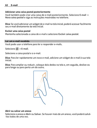 62   E-mail

Adicionar uma caixa postal posteriormente
Você também pode criar uma caixa de e-mail posteriormente. Selecione E-mail >
Nova caixa postal e siga as instruções mostradas no telefone.

Dica: Se você adicionar um widget de e-mail na tela inicial, poderá acessar facilmente
seu e-mail diretamente da tela inicial.
Excluir uma caixa postal
Mantenha selecionada a caixa de e-mail e selecione Excluir caixa postal.


Ler um e-mail recebido
Você pode usar o telefone para ler e responder e-mails.
Selecione     > E-mail.
Selecione a caixa postal e o e-mail.
Dica: Para ler rapidamente um novo e-mail, adicione um widget de e-mail à sua tela
inicial.
Dica: Para ampliar ou reduzir, coloque dois dedos na tela e, em seguida, deslize-os
para longe ou para perto um do outro.




Abrir ou salvar um anexo
Selecione o anexo e Abrir ou Salvar. Se houver mais de um anexo, você poderá salvá-
-los todos de uma vez.
 