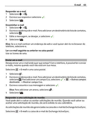 E-mail    63


Responder ao e-mail
1 Selecione     > .
2 Escreva sua resposta e selecione       .
3 Selecione     .

Encaminhar e-mail
1 Selecione    > .
2 Escreva o endereço de e-mail. Para adicionar um destinatário da lista de contatos,
   selecione .
3   Edite a mensagem, se desejar, e selecione        .
4   Selecione    .

Dica: Se o e-mail contiver um endereço da web e você quiser abri-lo no browser do
telefone, selecione-o.
Ler o e-mail seguinte ou anterior na caixa postal
Use os ícones de seta.


Enviar um e-mail
Deseja enviar um e-mail onde quer que esteja? Com o telefone, é possível ler e enviar
e-mails, mesmo quando você não está em sua mesa.
Selecione     > E-mail e uma caixa postal.

1   Selecione    .
2   Escreva o endereço de e-mail. Para adicionar um destinatário da lista de contatos,
    selecione . Para adicionar um campo Cco, selecione       >     > Outros campos
    destinatár. > Mostrar campo Cco.
3   Escreva o assunto e sua mensagem e selecione       .

    Dica: Para adicionar um anexo, selecione     .
4   Selecione     .

Responder a uma solicitação de reunião
Você pode abrir e salvar ou aceitar solicitações de reunião. Quando você salvar ou
aceitar uma solicitação de reunião, ela será exibida no seu calendário.
As solicitações de reunião são gerenciadas na caixa de e-mail do Exchange ActiveSync.
Selecione     > E-mail e a caixa de e-mail do Exchange ActiveSync.
 