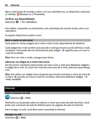 64   Internet

Abra a solicitação de reunião e salve-a no seu calendário ou, se disponível, selecione
   Aceitar,     Recusar ou Provisório.

Verificar sua disponibilidade
Selecione      > Ver calendário.

Para editar, responder ou encaminhar uma solicitação de reunião aceita, abra-a no
calendário.
As opções disponíveis podem variar.

Abrir e-mails na tela inicial
Você pode ter vários widgets de e-mail na tela inicial, dependendo do telefone.
Cada widget de e-mail contém uma caixa de e-mail que mostra os três últimos e-mails
recebidos. Você pode abri-los diretamente pelo widget.   significa que um novo e-
-mail foi recebido.
Dica: Para ver mais e-mails, navegue para baixo.
Adicionar um widget de e-mail à tela inicial
Na tela inicial, mantenha selecionada uma área vazia e selecione Adicionar widget e
o widget de e-mail. Se você tiver mais de uma caixa de e-mail, selecione qual deseja
usar.
Dica: Para obter um widget mais compacto que mostre somente o nome da caixa de
e-mail e    quando um novo e-mail for recebido, selecione Adicionar widget > E-
-mail, recebido.


Internet
Sobre o browser da web

     Selecione     > Web.

Mantenha-se atualizado sobre as notícias e visite seus sites da web favoritos. Você
pode usar o browser da web do telefone para ver páginas da web na internet.
Para navegar na web, você deve estar conectado à internet.

Navegar na web
Selecione   > Web.
 