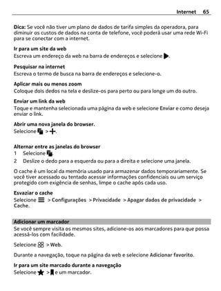 Internet   65

Dica: Se você não tiver um plano de dados de tarifa simples da operadora, para
diminuir os custos de dados na conta de telefone, você poderá usar uma rede Wi-Fi
para se conectar com a internet.
Ir para um site da web
Escreva um endereço da web na barra de endereços e selecione     .

Pesquisar na internet
Escreva o termo de busca na barra de endereços e selecione-o.
Aplicar mais ou menos zoom
Coloque dois dedos na tela e deslize-os para perto ou para longe um do outro.
Enviar um link da web
Toque e mantenha selecionada uma página da web e selecione Enviar e como deseja
enviar o link.
Abrir uma nova janela do browser.
Selecione   > .

Alternar entre as janelas do browser
1 Selecione .
2 Deslize o dedo para a esquerda ou para a direita e selecione uma janela.
O cache é um local da memória usado para armazenar dados temporariamente. Se
você tiver acessado ou tentado acessar informações confidenciais ou um serviço
protegido com exigência de senhas, limpe o cache após cada uso.
Esvaziar o cache
Selecione     > Configurações > Privacidade > Apagar dados de privacidade >
Cache.


Adicionar um marcador
Se você sempre visita os mesmos sites, adicione-os aos marcadores para que possa
acessá-los com facilidade.
Selecione    > Web.
Durante a navegação, toque na página da web e selecione Adicionar favorito.
Ir para um site marcado durante a navegação
Selecione     > e um marcador.
 