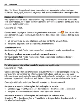66    Internet

Dica: Você também pode adicionar marcadores ao menu principal do telefone.
Durante a navegação, toque na página da web e selecione Instalar como aplicativo.

Assinar um web feed
Não é preciso visitar seus sites favoritos regularmente para manter-se atualizado
com as novidades. Você pode assinar web feeds e obter links para os conteúdos mais
recentes automaticamente.
Selecione     > Web.

Os web feeds de páginas da web são geralmente marcados com         . Eles são usados
para compartilhar, por exemplo, as manchetes de notícias e as entradas de blog mais
recentes.
1    Vá para um blog ou uma página da web que contenha um web feed.
2    Toque na página da web e selecione Adicionar feed.
Atualizar um feed
Na visualização Web feeds, mantenha o feed selecionado e selecione Atualizar.
Configurar um feed para ser atualizado automaticamente
Na visualização Web feeds, mantenha o feed selecionado e selecione Editar >
Atualizações automáticas.


Permitir que um site utilize suas informações de localização
Selecione    > Web.
Os sites da web podem solicitar acesso às suas informações de localização atual para,
por exemplo, personalizar as informações mostradas a você. Se o uso de suas
informações de localização for permitido, sua localização poderá ser visível a outras
pessoas, dependendo do site da web. Leia a política de privacidade do site da web.
Caso seja solicitado, selecione Permitir uma vez ou Sempre permitir.

Remover o acesso às informações de localização de um site
1 Selecione     > Configurações > Privacidade > Permissões de localização.
2 Toque e mantenha selecionado um site e selecione Excluir.
Remover o acesso às informações de localização de todos os sites
Selecione    > Configurações > Privacidade > Apagar dados de privacidade >
Permissões localização.
 