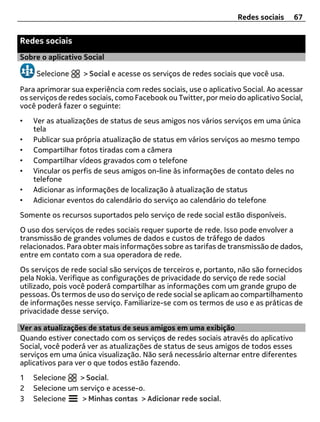 Redes sociais    67


Redes sociais
Sobre o aplicativo Social

     Selecione     > Social e acesse os serviços de redes sociais que você usa.

Para aprimorar sua experiência com redes sociais, use o aplicativo Social. Ao acessar
os serviços de redes sociais, como Facebook ou Twitter, por meio do aplicativo Social,
você poderá fazer o seguinte:
•   Ver as atualizações de status de seus amigos nos vários serviços em uma única
    tela
•   Publicar sua própria atualização de status em vários serviços ao mesmo tempo
•   Compartilhar fotos tiradas com a câmera
•   Compartilhar vídeos gravados com o telefone
•   Vincular os perfis de seus amigos on-line às informações de contato deles no
    telefone
•   Adicionar as informações de localização à atualização de status
•   Adicionar eventos do calendário do serviço ao calendário do telefone
Somente os recursos suportados pelo serviço de rede social estão disponíveis.
O uso dos serviços de redes sociais requer suporte de rede. Isso pode envolver a
transmissão de grandes volumes de dados e custos de tráfego de dados
relacionados. Para obter mais informações sobre as tarifas de transmissão de dados,
entre em contato com a sua operadora de rede.
Os serviços de rede social são serviços de terceiros e, portanto, não são fornecidos
pela Nokia. Verifique as configurações de privacidade do serviço de rede social
utilizado, pois você poderá compartilhar as informações com um grande grupo de
pessoas. Os termos de uso do serviço de rede social se aplicam ao compartilhamento
de informações nesse serviço. Familiarize-se com os termos de uso e as práticas de
privacidade desse serviço.

Ver as atualizações de status de seus amigos em uma exibição
Quando estiver conectado com os serviços de redes sociais através do aplicativo
Social, você poderá ver as atualizações de status de seus amigos de todos esses
serviços em uma única visualização. Não será necessário alternar entre diferentes
aplicativos para ver o que todos estão fazendo.
1   Selecione    > Social.
2   Selecione um serviço e acesse-o.
3   Selecione     > Minhas contas > Adicionar rede social.
 