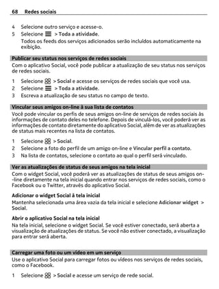 68    Redes sociais

4    Selecione outro serviço e acesse-o.
5    Selecione     > Toda a atividade.
     Todos os feeds dos serviços adicionados serão incluídos automaticamente na
     exibição.

Publicar seu status nos serviços de redes sociais
Com o aplicativo Social, você pode publicar a atualização de seu status nos serviços
de redes sociais.
1    Selecione     > Social e acesse os serviços de redes sociais que você usa.
2    Selecione     > Toda a atividade.
3    Escreva a atualização de seu status no campo de texto.

Vincular seus amigos on-line à sua lista de contatos
Você pode vincular os perfis de seus amigos on-line de serviços de redes sociais às
informações de contato deles no telefone. Depois de vinculá-los, você poderá ver as
informações de contato diretamente do aplicativo Social, além de ver as atualizações
de status mais recentes na lista de contatos.
1    Selecione     > Social.
2    Selecione a foto do perfil de um amigo on-line e Vincular perfil a contato.
3    Na lista de contatos, selecione o contato ao qual o perfil será vinculado.

Ver as atualizações de status de seus amigos na tela inicial
Com o widget Social, você poderá ver as atualizações de status de seus amigos on-
-line diretamente na tela inicial quando entrar nos serviços de redes sociais, como o
Facebook ou o Twitter, através do aplicativo Social.
Adicionar o widget Social à tela inicial
Mantenha selecionada uma área vazia da tela inicial e selecione Adicionar widget >
Social.
Abrir o aplicativo Social na tela inicial
Na tela inicial, selecione o widget Social. Se você estiver conectado, será aberta a
visualização de atualizações de status. Se você não estiver conectado, a visualização
para entrar será aberta.


Carregar uma foto ou um vídeo em um serviço
Use o aplicativo Social para carregar fotos ou vídeos nos serviços de redes sociais,
como o Facebook.
1    Selecione     > Social e acesse um serviço de rede social.
 