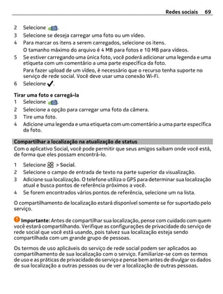 Redes sociais    69

2   Selecione      .
3   Selecione se deseja carregar uma foto ou um vídeo.
4   Para marcar os itens a serem carregados, selecione os itens.
    O tamanho máximo do arquivo é 4 MB para fotos e 10 MB para vídeos.
5   Se estiver carregando uma única foto, você poderá adicionar uma legenda e uma
    etiqueta com um comentário a uma parte específica da foto.
    Para fazer upload de um vídeo, é necessário que o recurso tenha suporte no
    serviço de rede social. Você deve usar uma conexão Wi-Fi.
6   Selecione .

Tirar uma foto e carregá-la
1 Selecione       .
2 Selecione a opção para carregar uma foto da câmera.
3 Tire uma foto.
4 Adicione uma legenda e uma etiqueta com um comentário a uma parte específica
    da foto.

Compartilhar a localização na atualização de status
Com o aplicativo Social, você pode permitir que seus amigos saibam onde você está,
de forma que eles possam encontrá-lo.
1   Selecione     > Social.
2   Selecione o campo de entrada de texto na parte superior da visualização.
3   Adicione sua localização. O telefone utiliza o GPS para determinar sua localização
    atual e busca pontos de referência próximos a você.
4   Se forem encontrados vários pontos de referência, selecione um na lista.
O compartilhamento de localização estará disponível somente se for suportado pelo
serviço.

   Importante: Antes de compartilhar sua localização, pense com cuidado com quem
você estará compartilhando. Verifique as configurações de privacidade do serviço de
rede social que você está usando, pois talvez sua localização esteja sendo
compartilhada com um grande grupo de pessoas.
Os termos de uso aplicáveis do serviço de rede social podem ser aplicados ao
compartilhamento de sua localização com o serviço. Familiarize-se com os termos
de uso e as práticas de privacidade do serviço e pense bem antes de divulgar os dados
de sua localização a outras pessoas ou de ver a localização de outras pessoas.
 