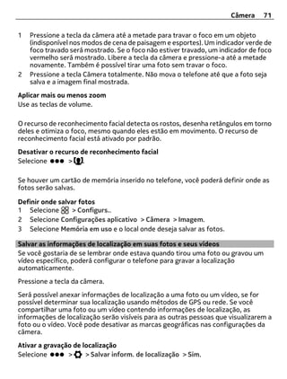 Câmera     71

1   Pressione a tecla da câmera até a metade para travar o foco em um objeto
    (indisponível nos modos de cena de paisagem e esportes). Um indicador verde de
    foco travado será mostrado. Se o foco não estiver travado, um indicador de foco
    vermelho será mostrado. Libere a tecla da câmera e pressione-a até a metade
    novamente. Também é possível tirar uma foto sem travar o foco.
2   Pressione a tecla Câmera totalmente. Não mova o telefone até que a foto seja
    salva e a imagem final mostrada.
Aplicar mais ou menos zoom
Use as teclas de volume.

O recurso de reconhecimento facial detecta os rostos, desenha retângulos em torno
deles e otimiza o foco, mesmo quando eles estão em movimento. O recurso de
reconhecimento facial está ativado por padrão.
Desativar o recurso de reconhecimento facial
Selecione       >    .

Se houver um cartão de memória inserido no telefone, você poderá definir onde as
fotos serão salvas.

Definir onde salvar fotos
1 Selecione      > Configurs..
2 Selecione Configurações aplicativo > Câmera > Imagem.
3 Selecione Memória em uso e o local onde deseja salvar as fotos.

Salvar as informações de localização em suas fotos e seus vídeos
Se você gostaria de se lembrar onde estava quando tirou uma foto ou gravou um
vídeo específico, poderá configurar o telefone para gravar a localização
automaticamente.
Pressione a tecla da câmera.
Será possível anexar informações de localização a uma foto ou um vídeo, se for
possível determinar sua localização usando métodos de GPS ou rede. Se você
compartilhar uma foto ou um vídeo contendo informações de localização, as
informações de localização serão visíveis para as outras pessoas que visualizarem a
foto ou o vídeo. Você pode desativar as marcas geográficas nas configurações da
câmera.
Ativar a gravação de localização
Selecione       >     > Salvar inform. de localização > Sim.
 
