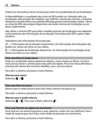 72   Câmera

Podem ser necessários vários minutos para obter as coordenadas da sua localização.
A disponibilidade e a qualidade dos sinais de GPS podem ser afetadas pela sua
localização, pela posição dos satélites, por edifícios, obstáculos naturais, condições
climáticas e ajustes feitos nos satélites GPS pelo governo dos Estados Unidos. Talvez
os sinais de GPS não estejam disponíveis nas áreas internas de instalações ou em
áreas subterrâneas.
Não utilize o sistema GPS para obter medidas precisas de localização nem dependa
exclusivamente das informações de localização fornecidas pelo GPS e pelas redes
celulares.
Indicadores das informações de localização:
    — Informações de localização indisponíveis. As informações de localização não
podem ser salvas nas fotos ou nos vídeos.
   — Informações de localização disponíveis. As informações de localização serão
salvas nas fotos ou nos vídeos.

Tirar uma foto no modo marco
Pode ser complicado colocar pequenos objetos, como insetos ou flores, em foco.
Você precisa mover a câmera para mais perto do objeto. Para tirar fotos definidas e
precisas até mesmo dos menores detalhes, use o recurso macro.
Para abrir a câmera, pressione a tecla Câmera.
Alternar para macro
Selecione    > .


Tirar uma foto no escuro
Alterne para o modo noturno para tirar fotos mesmo com pouca luz.
Para abrir a câmera, pressione a tecla Câmera.
Alternar para o modo noturno
Selecione    > . Para usar o flash, selecione     .


Tirar uma foto de um objeto em movimento
Você está em um evento esportivo e quer capturar a ação com seu telefone? Use o
modo de esporte para tirar fotos mais nítidas de pessoas em movimento.
Para abrir a câmera, pressione a tecla Câmera.
 