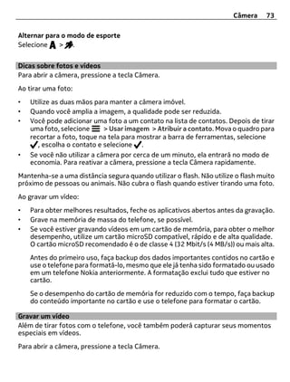 Câmera     73

Alternar para o modo de esporte
Selecione    > .


Dicas sobre fotos e vídeos
Para abrir a câmera, pressione a tecla Câmera.
Ao tirar uma foto:
•   Utilize as duas mãos para manter a câmera imóvel.
•   Quando você amplia a imagem, a qualidade pode ser reduzida.
•   Você pode adicionar uma foto a um contato na lista de contatos. Depois de tirar
    uma foto, selecione      > Usar imagem > Atribuir a contato. Mova o quadro para
    recortar a foto, toque na tela para mostrar a barra de ferramentas, selecione
      , escolha o contato e selecione .
•   Se você não utilizar a câmera por cerca de um minuto, ela entrará no modo de
    economia. Para reativar a câmera, pressione a tecla Câmera rapidamente.
Mantenha-se a uma distância segura quando utilizar o flash. Não utilize o flash muito
próximo de pessoas ou animais. Não cubra o flash quando estiver tirando uma foto.
Ao gravar um vídeo:
•   Para obter melhores resultados, feche os aplicativos abertos antes da gravação.
•   Grave na memória de massa do telefone, se possível.
•   Se você estiver gravando vídeos em um cartão de memória, para obter o melhor
    desempenho, utilize um cartão microSD compatível, rápido e de alta qualidade.
    O cartão microSD recomendado é o de classe 4 (32 Mbit/s (4 MB/s)) ou mais alta.
    Antes do primeiro uso, faça backup dos dados importantes contidos no cartão e
    use o telefone para formatá-lo, mesmo que ele já tenha sido formatado ou usado
    em um telefone Nokia anteriormente. A formatação exclui tudo que estiver no
    cartão.
    Se o desempenho do cartão de memória for reduzido com o tempo, faça backup
    do conteúdo importante no cartão e use o telefone para formatar o cartão.

Gravar um vídeo
Além de tirar fotos com o telefone, você também poderá capturar seus momentos
especiais em vídeos.
Para abrir a câmera, pressione a tecla Câmera.
 