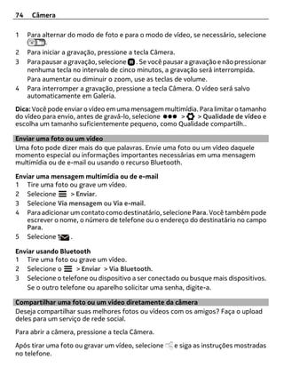 74    Câmera

1    Para alternar do modo de foto e para o modo de vídeo, se necessário, selecione
           .
2    Para iniciar a gravação, pressione a tecla Câmera.
3    Para pausar a gravação, selecione . Se você pausar a gravação e não pressionar
     nenhuma tecla no intervalo de cinco minutos, a gravação será interrompida.
     Para aumentar ou diminuir o zoom, use as teclas de volume.
4    Para interromper a gravação, pressione a tecla Câmera. O vídeo será salvo
     automaticamente em Galeria.
Dica: Você pode enviar o vídeo em uma mensagem multimídia. Para limitar o tamanho
do vídeo para envio, antes de gravá-lo, selecione   >     > Qualidade de vídeo e
escolha um tamanho suficientemente pequeno, como Qualidade compartilh..

Enviar uma foto ou um vídeo
Uma foto pode dizer mais do que palavras. Envie uma foto ou um vídeo daquele
momento especial ou informações importantes necessárias em uma mensagem
multimídia ou de e-mail ou usando o recurso Bluetooth.

Enviar uma mensagem multimídia ou de e-mail
1 Tire uma foto ou grave um vídeo.
2 Selecione      > Enviar.
3 Selecione Via mensagem ou Via e-mail.
4 Para adicionar um contato como destinatário, selecione Para. Você também pode
   escrever o nome, o número de telefone ou o endereço do destinatário no campo
   Para.
5 Selecione      .

Enviar usando Bluetooth
1 Tire uma foto ou grave um vídeo.
2 Selecione o       > Enviar > Via Bluetooth.
3 Selecione o telefone ou dispositivo a ser conectado ou busque mais dispositivos.
   Se o outro telefone ou aparelho solicitar uma senha, digite-a.

Compartilhar uma foto ou um vídeo diretamente da câmera
Deseja compartilhar suas melhores fotos ou vídeos com os amigos? Faça o upload
deles para um serviço de rede social.
Para abrir a câmera, pressione a tecla Câmera.

Após tirar uma foto ou gravar um vídeo, selecione   e siga as instruções mostradas
no telefone.
 