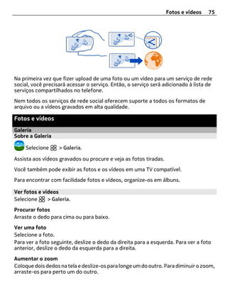 Fotos e vídeos   75




Na primeira vez que fizer upload de uma foto ou um vídeo para um serviço de rede
social, você precisará acessar o serviço. Então, o serviço será adicionado à lista de
serviços compartilhados no telefone.
Nem todos os serviços de rede social oferecem suporte a todos os formatos de
arquivo ou a vídeos gravados em alta qualidade.

Fotos e vídeos
Galeria
Sobre a Galeria

    Selecione      > Galeria.

Assista aos vídeos gravados ou procure e veja as fotos tiradas.
Você também pode exibir as fotos e os vídeos em uma TV compatível.
Para encontrar com facilidade fotos e vídeos, organize-os em álbuns.

Ver fotos e vídeos
Selecione     > Galeria.
Procurar fotos
Arraste o dedo para cima ou para baixo.
Ver uma foto
Selecione a foto.
Para ver a foto seguinte, deslize o dedo da direita para a esquerda. Para ver a foto
anterior, deslize o dedo da esquerda para a direita.
Aumentar o zoom
Coloque dois dedos na tela e deslize-os para longe um do outro. Para diminuir o zoom,
arraste-os para perto um do outro.
 
