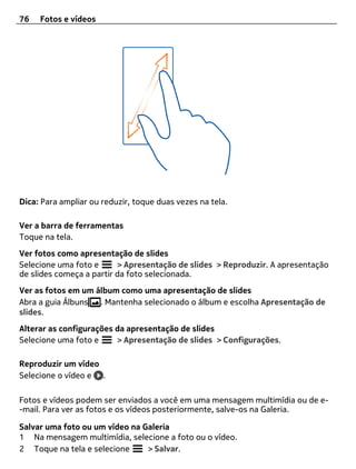 76   Fotos e vídeos




Dica: Para ampliar ou reduzir, toque duas vezes na tela.

Ver a barra de ferramentas
Toque na tela.
Ver fotos como apresentação de slides
Selecione uma foto e      > Apresentação de slides > Reproduzir. A apresentação
de slides começa a partir da foto selecionada.
Ver as fotos em um álbum como uma apresentação de slides
Abra a guia Álbuns . Mantenha selecionado o álbum e escolha Apresentação de
slides.
Alterar as configurações da apresentação de slides
Selecione uma foto e     > Apresentação de slides > Configurações.

Reproduzir um vídeo
Selecione o vídeo e .

Fotos e vídeos podem ser enviados a você em uma mensagem multimídia ou de e-
-mail. Para ver as fotos e os vídeos posteriormente, salve-os na Galeria.

Salvar uma foto ou um vídeo na Galeria
1 Na mensagem multimídia, selecione a foto ou o vídeo.
2 Toque na tela e selecione     > Salvar.
 