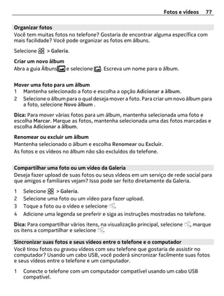 Fotos e vídeos   77

Organizar fotos
Você tem muitas fotos no telefone? Gostaria de encontrar alguma específica com
mais facilidade? Você pode organizar as fotos em álbuns.
Selecione     > Galeria.
Criar um novo álbum
Abra a guia Álbuns  e selecione       . Escreva um nome para o álbum.


Mover uma foto para um álbum
1 Mantenha selecionado a foto e escolha a opção Adicionar a álbum.
2 Selecione o álbum para o qual deseja mover a foto. Para criar um novo álbum para
   a foto, selecione Novo álbum .
Dica: Para mover várias fotos para um álbum, mantenha selecionada uma foto e
escolha Marcar. Marque as fotos, mantenha selecionada uma das fotos marcadas e
escolha Adicionar a álbum.
Renomear ou excluir um álbum
Mantenha selecionado o álbum e escolha Renomear ou Excluir.
As fotos e os vídeos no álbum não são excluídos do telefone.


Compartilhar uma foto ou um vídeo da Galeria
Deseja fazer upload de suas fotos ou seus vídeos em um serviço de rede social para
que amigos e familiares vejam? Isso pode ser feito diretamente da Galeria.
1   Selecione    > Galeria.
2   Selecione uma foto ou um vídeo para fazer upload.
3   Toque a foto ou o vídeo e selecione .
4   Adicione uma legenda se preferir e siga as instruções mostradas no telefone.
Dica: Para compartilhar vários itens, na visualização principal, selecione   , marque
os itens a compartilhar e selecione .

Sincronizar suas fotos e seus vídeos entre o telefone e o computador
Você tirou fotos ou gravou vídeos com seu telefone que gostaria de assistir no
computador? Usando um cabo USB, você poderá sincronizar facilmente suas fotos
e seus vídeos entre o telefone e um computador.
1   Conecte o telefone com um computador compatível usando um cabo USB
    compatível.
 