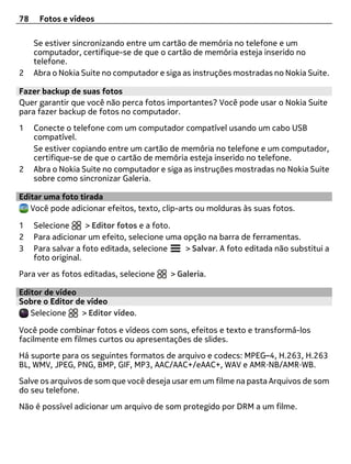 78    Fotos e vídeos

     Se estiver sincronizando entre um cartão de memória no telefone e um
     computador, certifique-se de que o cartão de memória esteja inserido no
     telefone.
2    Abra o Nokia Suite no computador e siga as instruções mostradas no Nokia Suite.

Fazer backup de suas fotos
Quer garantir que você não perca fotos importantes? Você pode usar o Nokia Suite
para fazer backup de fotos no computador.
1    Conecte o telefone com um computador compatível usando um cabo USB
     compatível.
     Se estiver copiando entre um cartão de memória no telefone e um computador,
     certifique-se de que o cartão de memória esteja inserido no telefone.
2    Abra o Nokia Suite no computador e siga as instruções mostradas no Nokia Suite
     sobre como sincronizar Galeria.

Editar uma foto tirada
   Você pode adicionar efeitos, texto, clip-arts ou molduras às suas fotos.

1    Selecione      > Editor fotos e a foto.
2    Para adicionar um efeito, selecione uma opção na barra de ferramentas.
3    Para salvar a foto editada, selecione   > Salvar. A foto editada não substitui a
     foto original.
Para ver as fotos editadas, selecione     > Galeria.

Editor de vídeo
Sobre o Editor de vídeo
   Selecione    > Editor vídeo.

Você pode combinar fotos e vídeos com sons, efeitos e texto e transformá-los
facilmente em filmes curtos ou apresentações de slides.
Há suporte para os seguintes formatos de arquivo e codecs: MPEG–4, H.263, H.263
BL, WMV, JPEG, PNG, BMP, GIF, MP3, AAC/AAC+/eAAC+, WAV e AMR‑NB/AMR‑WB.
Salve os arquivos de som que você deseja usar em um filme na pasta Arquivos de som
do seu telefone.
Não é possível adicionar um arquivo de som protegido por DRM a um filme.
 