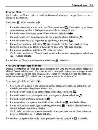 Fotos e vídeos     79

Criar um filme
Você pode criar filmes curtos a partir de fotos e vídeos para compartilhar com seus
amigos e sua família.

Selecione     > Editor vídeo e    .

1   Para adicionar vídeos e fotos ao seu filme, selecione    . Para exibir os arquivos
    selecionados, deslize o dedo para a esquerda ou para a direita.
2   Para adicionar transições entre vídeos e fotos, selecione     .
3   Para adicionar sons para reprodução em segundo plano, selecione        .
4   Para adicionar texto ou legendas ao seu filme, selecione      .
5   Para editar seu filme, selecione  . No modo de edição, é possível cortar o
    tamanho do vídeo ou definir a duração na qual uma foto será exibida.
6   Para salvar seu filme, selecione    > Salvar vídeo.
    Você pode reeditar seu filme posteriormente. Para salvar seu projeto, selecione
        > Salvar projeto.
Para exibir seu filme posteriormente, selecione     > Galeria.

Criar uma apresentação de slides
Deseja transformar as fotos das datas especiais em uma charmosa apresentação de
slides? Com modelos para diferentes estados de espírito e eventos, você pode criar
apresentações de slides para aniversários, festas e feriados. Se você conectar seu
telefone a uma HD TV, poderá ver sua apresentação de slides na TV.

Selecione     > Editor vídeo e   .

1   Selecione um modelo a ser usado na apresentação de slides. Ao selecionar um
    modelo, uma visualização será mostrada.
2   Para adicionar fotos à sua apresentação de slides, selecione .
3   Para adicionar sons para reprodução em segundo plano, selecione        .
4   Para adicionar um título, selecione     .
5   Para visualizar sua apresentação de slides, selecione    > Pré-visualizar.
6   Para salvar sua apresentação de slides, selecione     > Salvar vídeo durante a
    visualização de sua apresentação.
7   Você pode reeditar sua apresentação de slides posteriormente. Para salvar seu
    projeto, selecione     > Salvar projeto.
Para exibir sua apresentação de slides posteriormente, selecione       > Galeria.
 
