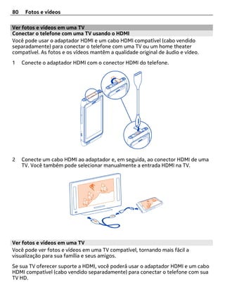 80    Fotos e vídeos

Ver fotos e vídeos em uma TV
Conectar o telefone com uma TV usando o HDMI
Você pode usar o adaptador HDMI e um cabo HDMI compatível (cabo vendido
separadamente) para conectar o telefone com uma TV ou um home theater
compatível. As fotos e os vídeos mantêm a qualidade original de áudio e vídeo.
1    Conecte o adaptador HDMI com o conector HDMI do telefone.




2    Conecte um cabo HDMI ao adaptador e, em seguida, ao conector HDMI de uma
     TV. Você também pode selecionar manualmente a entrada HDMI na TV.




Ver fotos e vídeos em uma TV
Você pode ver fotos e vídeos em uma TV compatível, tornando mais fácil a
visualização para sua família e seus amigos.
Se sua TV oferecer suporte a HDMI, você poderá usar o adaptador HDMI e um cabo
HDMI compatível (cabo vendido separadamente) para conectar o telefone com sua
TV HD.
 