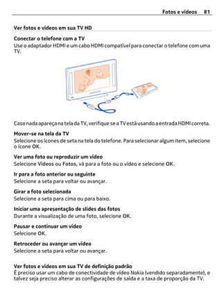 Fotos e vídeos    81


Ver fotos e vídeos em sua TV HD

Conectar o telefone com a TV
Use o adaptador HDMI e um cabo HDMI compatível para conectar o telefone com uma
TV.




Caso nada apareça na tela da TV, verifique se a TV está usando a entrada HDMI correta.
Mover-se na tela da TV
Selecione os ícones de seta na tela do telefone. Para selecionar algum item, selecione
o ícone OK.
Ver uma foto ou reproduzir um vídeo
Selecione Vídeos ou Fotos, vá para a foto ou o vídeo e selecione OK.
Ir para a foto anterior ou seguinte
Selecione a seta para voltar ou avançar.
Girar a foto selecionada
Selecione a seta para cima ou para baixo.
Iniciar uma apresentação de slides das fotos
Durante a visualização de uma foto, selecione OK.
Pausar e continuar um vídeo
Selecione OK.
Retroceder ou avançar um vídeo
Selecione a seta para voltar ou avançar.

Ver fotos e vídeos em sua TV de definição padrão
É preciso usar um cabo de conectividade de vídeo Nokia (vendido separadamente), e
talvez seja preciso alterar as configurações de saída e a taxa de proporção da TV.
 