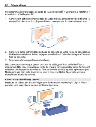 82    Fotos e vídeos

Para alterar as configurações de saída da TV, selecione    > Configurs. e Telefone >
Acessórios > Saída para TV.
1    Conecte um cabo de conectividade de vídeo Nokia à entrada de vídeo de uma TV
     compatível. As cores dos plugues devem corresponder às cores das entradas.




2    Conecte a outra extremidade do Cabo de conexão de vídeo Nokia ao conector AV
     Nokia do seu telefone. Talvez seja preciso selecionar Cabo de saída para TV como
     tipo de conexão.
3    Selecione a foto ou o vídeo no telefone.
Não conecte produtos que geram um sinal de saída, pois isso pode danificar o
dispositivo. Não conecte qualquer fonte de energia com o conector Nokia AV. Se você
conectar um dispositivo externo ou fone de ouvido, exceto aqueles aprovados pela
Nokia para uso com este dispositivo, com o conector Nokia AV, preste atenção
especial aos níveis de volume.

Conectar-se com o home theater
Desfrute de vídeos em alta definição com áudio multicanal Dolby™ Digital Plus 5.1
para ter uma experiência de som ambiente imersivo.
 