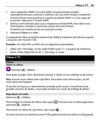Vídeos e TV     83

1   Use o adaptador HDMI e um cabo HDMI compatível (cabo vendido
    separadamente) para conectar o telefone com seu home theater compatível.
    O home theater precisa oferecer suporte ao padrão HDMI 1.4 e ser capaz de
    transmitir vídeo para a TV pelo HDMI.
2   Defina o home theater para usar a respectiva entrada HDMI. Para obter mais
    informações, consulte o manual do usuário do home theater.
    O telefone se transforma em um controle remoto.
3   Selecione Vídeos e o vídeo.
A resolução de vídeo compatível máxima é de 1080p e o telefone não oferece suporte
a arquivos com mais de 4 GB.
Exemplo: Um vídeo MP4 ou MKV com as seguintes propriedades:
•   Vídeo: AVC 1916 kbps, 24 fps, High Profile Level 3.1, 3 quadros de referência
•   Áudio: Dolby Digital Plus E-AC-3, 384 kbps, 6 canais

Vídeos e TV
Vídeos
Sobre os vídeos

    Selecione      > Vídeos.

Você pode navegar, fazer download e assistir a vídeos no seu telefone onde estiver.
Dica: Acesse novos vídeos pela Loja Nokia. Para obter mais informações, vá até
www.nokia.com/support.
O uso dos serviços ou o download de conteúdo pode causar a transferência de
grandes volumes de dados, o que pode resultar em custos de tráfego de dados.

Reproduzir um vídeo
Selecione   > Vídeos.

Para navegar na coleção de vídeos, abra a guia     . Para procurar os vídeos gravados,
selecione    > Galeria.

Para baixar os vídeos da Loja Nokia, abra a guia   .

Se você conectar seu telefone a uma TV HD, poderá assistir aos vídeos na tela grande.
 