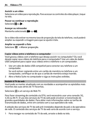 84    Vídeos e TV

Assistir a um vídeo
Selecione um vídeo para reprodução. Para acessar os controles do video player, toque
na tela.
Pausar ou continuar a reprodução
Selecione ou .

Avançar ou retroceder
Mantenha selecionado       ou    .

Se o vídeo não estiver na mesma taxa de proporção da tela do telefone, você poderá
ampliar ou expandir a imagem para que se ajuste à tela.
Ampliar ou expandir a foto
Selecione    > Alterar proporção.


Copiar vídeos entre o telefone e o computador
Você gravou vídeos com o telefone que deseja assistir no computador? Ou você
deseja copiar seus vídeos do telefone para o computador? Use um cabo de dados
USB compatível para copiar seus vídeos entre o telefone e um computador.
1    Use um cabo de dados USB compatível para conectar seu telefone a um
     computador.
     Se você estiver copiando entre um cartão de memória no telefone e um
     computador, certifique-se de que o cartão de memória esteja inserido.
2    Abra o Nokia Suite no computador e siga as instruções exibidas.

Assistir à TV da web
Você pode se manter atualizado com as novidades e acompanhar os episódios mais
recentes das suas séries de TV favoritas.

Selecione     e um serviço de Web TV.

Para fazer streaming de conteúdo via OTA, será necessário usar uma conexão 3G,
3,5G ou Wi-Fi. O uso dos serviços da TV da web pode envolver a transmissão de
grandes quantidades de dados. Para obter mais informações sobre as tarifas de
transmissão de dados, entre em contato com a sua operadora de rede.
A seleção dos serviços de TV da web pré-instalados depende do país e da operadora
de rede. O conteúdo dos serviços de TV da web varia de acordo com o serviço.
1    Para navegar no conteúdo de TV da web, arraste o dedo na tela.
 