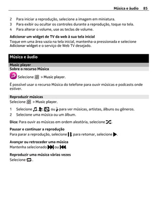 Música e áudio   85

2   Para iniciar a reprodução, selecione a imagem em miniatura.
3   Para exibir ou ocultar os controles durante a reprodução, toque na tela.
4   Para alterar o volume, use as teclas de volume.
Adicionar um widget de TV da web à sua tela inicial
Toque em uma área vazia na tela inicial, mantenha-a pressionada e selecione
Adicionar widget e o serviço de Web TV desejado.


Música e áudio
Music player
Sobre o recurso Música

    Selecione     > Music player.

É possível usar o recurso Música do telefone para ouvir músicas e podcasts onde
estiver.

Reproduzir músicas
Selecione   > Music player.

1   Selecione , ,     , ou para ver músicas, artistas, álbuns ou gêneros.
2   Selecione uma música ou um álbum.
Dica: Para ouvir as músicas em ordem aleatória, selecione     .
Pausar e continuar a reprodução
Para parar a reprodução, selecione   ; para retomar, selecione     .

Avançar ou retroceder uma música
Mantenha selecionado     ou    .

Reproduzir uma música várias vezes
Selecione   .
 