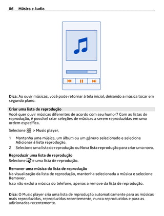 86    Música e áudio




Dica: Ao ouvir músicas, você pode retornar à tela inicial, deixando a música tocar em
segundo plano.

Criar uma lista de reprodução
Você quer ouvir músicas diferentes de acordo com seu humor? Com as listas de
reprodução, é possível criar seleções de músicas a serem reproduzidas em uma
ordem específica.
Selecione     > Music player.
1    Mantenha uma música, um álbum ou um gênero selecionado e selecione
     Adicionar à lista reprodução.
2    Selecione uma lista de reprodução ou Nova lista reprodução para criar uma nova.
Reproduzir uma lista de reprodução
Selecione   e uma lista de reprodução.

Remover uma música da lista de reprodução
Na visualização da lista de reprodução, mantenha selecionada a música e selecione
Remover.
Isso não exclui a música do telefone, apenas a remove da lista de reprodução.

Dica: O Music player cria uma lista de reprodução automaticamente para as músicas
mais reproduzidas, reproduzidas recentemente, nunca reproduzidas e para as
adicionadas recentemente.
 