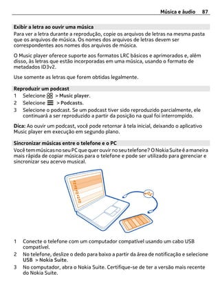 Música e áudio        87

Exibir a letra ao ouvir uma música
Para ver a letra durante a reprodução, copie os arquivos de letras na mesma pasta
que os arquivos de música. Os nomes dos arquivos de letras devem ser
correspondentes aos nomes dos arquivos de música.
O Music player oferece suporte aos formatos LRC básicos e aprimorados e, além
disso, às letras que estão incorporadas em uma música, usando o formato de
metadados ID3v2.
Use somente as letras que forem obtidas legalmente.

Reproduzir um podcast
1 Selecione      > Music player.
2 Selecione      > Podcasts.
3 Selecione o podcast. Se um podcast tiver sido reproduzido parcialmente, ele
   continuará a ser reproduzido a partir da posição na qual foi interrompido.
Dica: Ao ouvir um podcast, você pode retornar à tela inicial, deixando o aplicativo
Music player em execução em segundo plano.

Sincronizar músicas entre o telefone e o PC
Você tem músicas no seu PC que quer ouvir no seu telefone? O Nokia Suite é a maneira
mais rápida de copiar músicas para o telefone e pode ser utilizado para gerenciar e
sincronizar seu acervo musical.




1   Conecte o telefone com um computador compatível usando um cabo USB
    compatível.
2   No telefone, deslize o dedo para baixo a partir da área de notificação e selecione
    USB > Nokia Suite.
3   No computador, abra o Nokia Suite. Certifique-se de ter a versão mais recente
    do Nokia Suite.
 