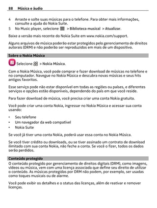 88    Música e áudio

4    Arraste e solte suas músicas para o telefone. Para obter mais informações,
     consulte a ajuda do Nokia Suite.
5    No Music player, selecione     > Biblioteca musical > Atualizar.
Baixe a versão mais recente do Nokia Suite em www.nokia.com/support.
Alguns arquivos de música poderão estar protegidos pelo gerenciamento de direitos
autorais (DRM) e não poderão ser reproduzidos em mais de um dispositivo.

Sobre o Nokia Música

     Selecione     > Nokia Música.

Com o Nokia Música, você pode comprar e fazer download de músicas no telefone e
no computador. Navegue no Nokia Música e descubra novas músicas e seus hits
antigos favoritos.
Esse serviço pode não estar disponível em todas as regiões ou países, e diferentes
serviços e opções estão disponíveis, dependendo do país em que você reside.
Para fazer download de música, você precisa criar uma conta Nokia gratuita.
Você pode criar uma conta Nokia, ingressar no Nokia Música e acessar sua conta
usando:
•    Seu telefone
•    Um navegador da web compatível
•    Nokia Suite
Se você já tiver uma conta Nokia, poderá usar essa conta no Nokia Música.
Se você tiver crédito ou downloads, ou se tiver assinado um contrato de download
ilimitado com sua conta Nokia, não feche a conta. Se você o fizer, todos os dados
serão perdidos.

Conteúdo protegido
O conteúdo protegido por gerenciamento de direitos digitais (DRM), como imagens,
vídeos ou música, vem com uma licença associada que define seu direito de utilizar
o conteúdo. As músicas protegidas por DRM não podem, por exemplo, ser usadas
como toques musicais ou de alarme.
Você pode exibir os detalhes e o status das licenças, além de reativar e remover
licenças.
 