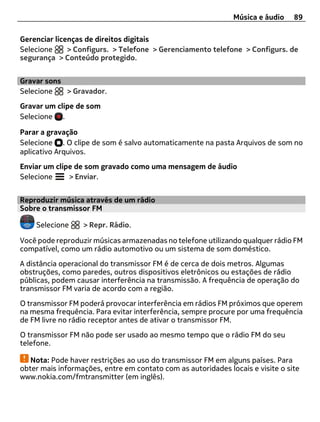 Música e áudio    89

Gerenciar licenças de direitos digitais
Selecione     > Configurs. > Telefone > Gerenciamento telefone > Configurs. de
segurança > Conteúdo protegido.


Gravar sons
Selecione   > Gravador.
Gravar um clipe de som
Selecione .

Parar a gravação
Selecione . O clipe de som é salvo automaticamente na pasta Arquivos de som no
aplicativo Arquivos.
Enviar um clipe de som gravado como uma mensagem de áudio
Selecione     > Enviar.


Reproduzir música através de um rádio
Sobre o transmissor FM

    Selecione     > Repr. Rádio.

Você pode reproduzir músicas armazenadas no telefone utilizando qualquer rádio FM
compatível, como um rádio automotivo ou um sistema de som doméstico.
A distância operacional do transmissor FM é de cerca de dois metros. Algumas
obstruções, como paredes, outros dispositivos eletrônicos ou estações de rádio
públicas, podem causar interferência na transmissão. A frequência de operação do
transmissor FM varia de acordo com a região.
O transmissor FM poderá provocar interferência em rádios FM próximos que operem
na mesma frequência. Para evitar interferência, sempre procure por uma frequência
de FM livre no rádio receptor antes de ativar o transmissor FM.
O transmissor FM não pode ser usado ao mesmo tempo que o rádio FM do seu
telefone.

   Nota: Pode haver restrições ao uso do transmissor FM em alguns países. Para
obter mais informações, entre em contato com as autoridades locais e visite o site
www.nokia.com/fmtransmitter (em inglês).
 
