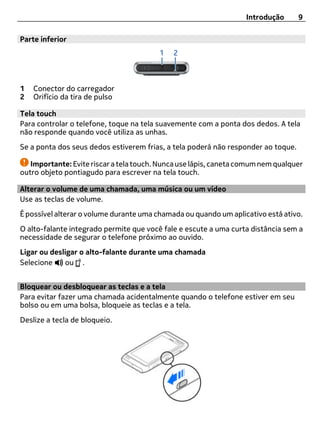 Introdução      9

Parte inferior




1   Conector do carregador
2   Orifício da tira de pulso

Tela touch
Para controlar o telefone, toque na tela suavemente com a ponta dos dedos. A tela
não responde quando você utiliza as unhas.
Se a ponta dos seus dedos estiverem frias, a tela poderá não responder ao toque.

   Importante: Evite riscar a tela touch. Nunca use lápis, caneta comum nem qualquer
outro objeto pontiagudo para escrever na tela touch.

Alterar o volume de uma chamada, uma música ou um vídeo
Use as teclas de volume.
É possível alterar o volume durante uma chamada ou quando um aplicativo está ativo.
O alto-falante integrado permite que você fale e escute a uma curta distância sem a
necessidade de segurar o telefone próximo ao ouvido.
Ligar ou desligar o alto-falante durante uma chamada
Selecione    ou .


Bloquear ou desbloquear as teclas e a tela
Para evitar fazer uma chamada acidentalmente quando o telefone estiver em seu
bolso ou em uma bolsa, bloqueie as teclas e a tela.
Deslize a tecla de bloqueio.
 