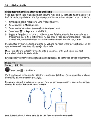 90    Música e áudio

Reproduzir uma música através de uma rádio
Você quer ouvir suas músicas em um volume mais alto ou com alto-falantes estéreo
hi-fi de melhor qualidade? Você pode reproduzir as músicas através de um rádio FM.
1    Sintonize o rádio receptor a uma frequência livre.
2    Selecione     > Music player.
3    Selecione uma música ou uma lista de reprodução.
4    Selecione      > Reproduzir via Rádio.
5    Digite a frequência na qual o rádio receptor foi sintonizado. Por exemplo, se a
     frequência 107,8 MHz estiver livre na sua área e você sintonizar o rádio FM nessa
     frequência, também deverá sintonizar o transmissor FM em 107,8 MHz.
Para ajustar o volume, utilize a função de volume no rádio receptor. Certifique-se de
que o volume do telefone não esteja silenciado.
Dica: Para ativar ou desativar facilmente o transmissor FM, adicione o widget
Reproduzir via Rádio à tela inicial.
Este aplicativo é fornecido apenas para uso pessoal de conteúdo obtido legalmente.

Rádio FM
Sobre o rádio FM

     Selecione      > Rádio FM.

Você pode ouvir estações de rádio FM usando seu telefone. Basta conectar um fone
de ouvido e selecionar uma estação.
Para ouvir rádio, é preciso conectar um fone de ouvido compatível com o dispositivo.
O fone de ouvido funciona como antena.




Não é possível ouvir rádio através de um fone de ouvido Bluetooth.
 