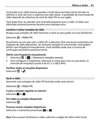 Música e áudio    91

Você pode ouvir rádio mesmo quando o modo desconectado estiver ativado no
telefone e você não tiver a cobertura da rede celular. A qualidade da transmissão de
rádio depende da cobertura do sinal de rádio FM na sua região.
Você pode fazer ou atender uma chamada enquanto ouve o rádio. O rádio será
silenciado automaticamente durante uma chamada ativa.

Localizar e salvar estações de rádio
Busque suas estações de rádio favoritas e salve-as para poder ouvi-las facilmente.
Selecione     > Rádio FM.
Na primeira vez em que usar o rádio FM, o aplicativo fará uma busca automática de
estações de rádio disponíveis. Se nenhuma estação for encontrada, você poderá
definir uma frequência manualmente. Você também pode usar o recurso de
verificação automática posteriormente.

Definir uma frequência manualmente
1 Selecione       >    > Sintonizar estações manual..
2 Para configurar a frequência, selecione as setas para cima ou para baixo. O
   intervalo de frequência aceito é de 87,5 a 108,0 MHz.
Verificar todas as estações disponíveis
Selecione     > .


Ouvir o rádio
Aproveite suas estações de rádio FM favoritas onde você estiver!
Selecione     > Rádio FM.
Ir para a estação seguinte ou anterior
Selecione ou .

Ver todas as estações disponíveis
Selecione    .

Procurar outras estações disponíveis
Selecione e mantenha pressionado ou           .

Dica: Para acessar facilmente o rádio, adicione o widget de rádio à tela inicial.
 