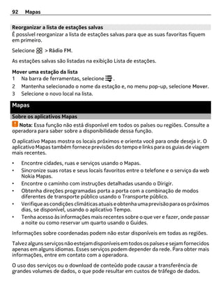 92    Mapas

Reorganizar a lista de estações salvas
É possível reorganizar a lista de estações salvas para que as suas favoritas fiquem
em primeiro.
Selecione      > Rádio FM.
As estações salvas são listadas na exibição Lista de estações.

Mover uma estação da lista
1 Na barra de ferramentas, selecione  .
2 Mantenha selecionado o nome da estação e, no menu pop-up, selecione Mover.
3 Selecione o novo local na lista.

Mapas
Sobre os aplicativos Mapas
  Nota: Essa função não está disponível em todos os países ou regiões. Consulte a
operadora para saber sobre a disponibilidade dessa função.
O aplicativo Mapas mostra os locais próximos e orienta você para onde deseja ir. O
aplicativo Mapas também fornece previsões do tempo e links para os guias de viagem
mais recentes.
•    Encontre cidades, ruas e serviços usando o Mapas.
•    Sincronize suas rotas e seus locais favoritos entre o telefone e o serviço da web
     Nokia Mapas.
•    Encontre o caminho com instruções detalhadas usando o Dirigir.
•    Obtenha direções programadas porta a porta com a combinação de modos
     diferentes de transporte público usando o Transporte público.
•    Verifique as condições climáticas atuais e obtenha uma previsão para os próximos
     dias, se disponível, usando o aplicativo Tempo.
•    Tenha acesso às informações mais recentes sobre o que ver e fazer, onde passar
     a noite ou como reservar um quarto usando o Guides.
Informações sobre coordenadas podem não estar disponíveis em todas as regiões.
Talvez alguns serviços não estejam disponíveis em todos os países e sejam fornecidos
apenas em alguns idiomas. Esses serviços podem depender da rede. Para obter mais
informações, entre em contato com a operadora.
O uso dos serviços ou o download de conteúdo pode causar a transferência de
grandes volumes de dados, o que pode resultar em custos de tráfego de dados.
 