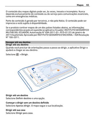 Mapas     93

O conteúdo dos mapas digitais pode ser, às vezes, inexato e incompleto. Nunca
dependa exclusivamente do conteúdo ou do serviço para comunicações essenciais,
como em emergências médicas.
Parte do conteúdo é gerada por terceiros, e não pela Nokia. O conteúdo pode ser
impreciso e está sujeito à disponibilidade.
Se o produto contiver mapas de um dos países listados abaixo, as informações
correspondentes ao país em questão se aplicam a: Ecuador: INSTITUTO GEOGRÁFICO
MILITAR DEL ECUADOR; Autorização N° IGM-2011-01- PCO-01 (25 de janeiro de
2011) Guatemala: Aprovado por INSTITUTO GEOGRÁFICO NACIONAL – IGN Resolução
N° 186-2011.

Navegar até seu destino
Dirigir até seu destino
Quando você precisar de orientações passo a passo ao dirigir, o aplicativo Dirigir o
ajudará a chegar ao seu destino.
Selecione     > Dirigir.




Dirigir até um destino
Selecione Definir destino e uma opção.
Começar a dirigir sem um destino definido
Selecione Apenas dirigir. O mapa segue a sua localização.
Dirigir até sua casa
Selecione Dirigir para casa.
 
