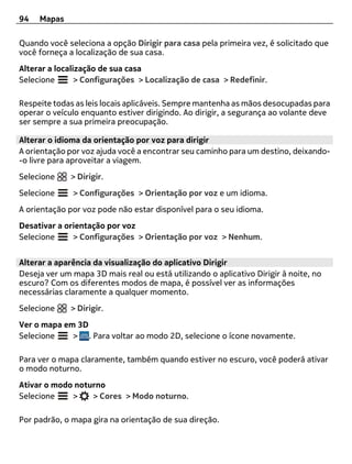 94   Mapas

Quando você seleciona a opção Dirigir para casa pela primeira vez, é solicitado que
você forneça a localização de sua casa.
Alterar a localização de sua casa
Selecione       > Configurações > Localização de casa > Redefinir.

Respeite todas as leis locais aplicáveis. Sempre mantenha as mãos desocupadas para
operar o veículo enquanto estiver dirigindo. Ao dirigir, a segurança ao volante deve
ser sempre a sua primeira preocupação.

Alterar o idioma da orientação por voz para dirigir
A orientação por voz ajuda você a encontrar seu caminho para um destino, deixando-
-o livre para aproveitar a viagem.
Selecione     > Dirigir.
Selecione     > Configurações > Orientação por voz e um idioma.
A orientação por voz pode não estar disponível para o seu idioma.
Desativar a orientação por voz
Selecione     > Configurações > Orientação por voz > Nenhum.


Alterar a aparência da visualização do aplicativo Dirigir
Deseja ver um mapa 3D mais real ou está utilizando o aplicativo Dirigir à noite, no
escuro? Com os diferentes modos de mapa, é possível ver as informações
necessárias claramente a qualquer momento.
Selecione     > Dirigir.
Ver o mapa em 3D
Selecione    > . Para voltar ao modo 2D, selecione o ícone novamente.

Para ver o mapa claramente, também quando estiver no escuro, você poderá ativar
o modo noturno.
Ativar o modo noturno
Selecione    >    > Cores > Modo noturno.

Por padrão, o mapa gira na orientação de sua direção.
 